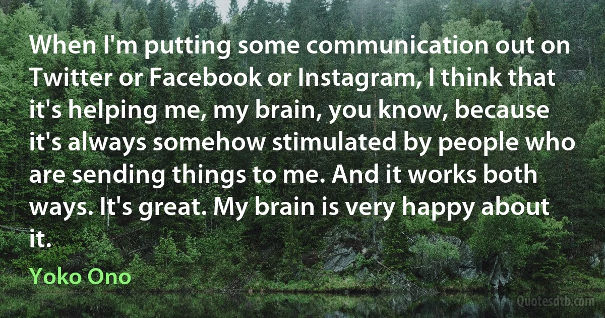 When I'm putting some communication out on Twitter or Facebook or Instagram, I think that it's helping me, my brain, you know, because it's always somehow stimulated by people who are sending things to me. And it works both ways. It's great. My brain is very happy about it. (Yoko Ono)