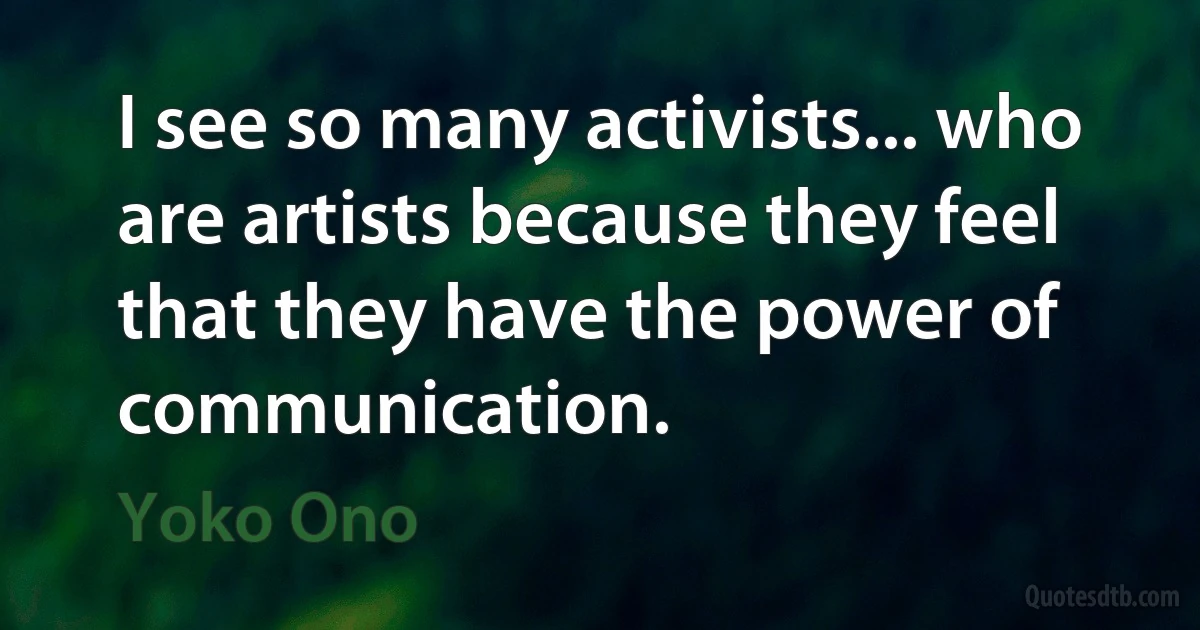 I see so many activists... who are artists because they feel that they have the power of communication. (Yoko Ono)