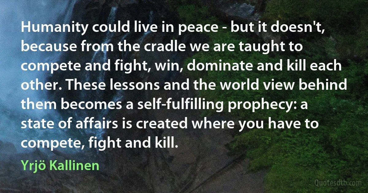 Humanity could live in peace - but it doesn't, because from the cradle we are taught to compete and fight, win, dominate and kill each other. These lessons and the world view behind them becomes a self-fulfilling prophecy: a state of affairs is created where you have to compete, fight and kill. (Yrjö Kallinen)