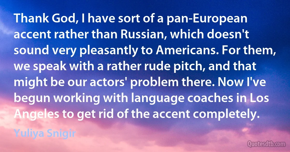 Thank God, I have sort of a pan-European accent rather than Russian, which doesn't sound very pleasantly to Americans. For them, we speak with a rather rude pitch, and that might be our actors' problem there. Now I've begun working with language coaches in Los Angeles to get rid of the accent completely. (Yuliya Snigir)