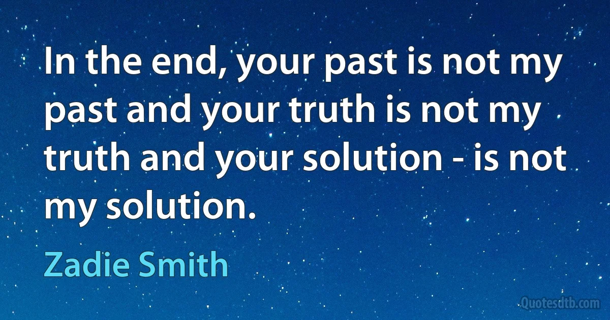 In the end, your past is not my past and your truth is not my truth and your solution - is not my solution. (Zadie Smith)