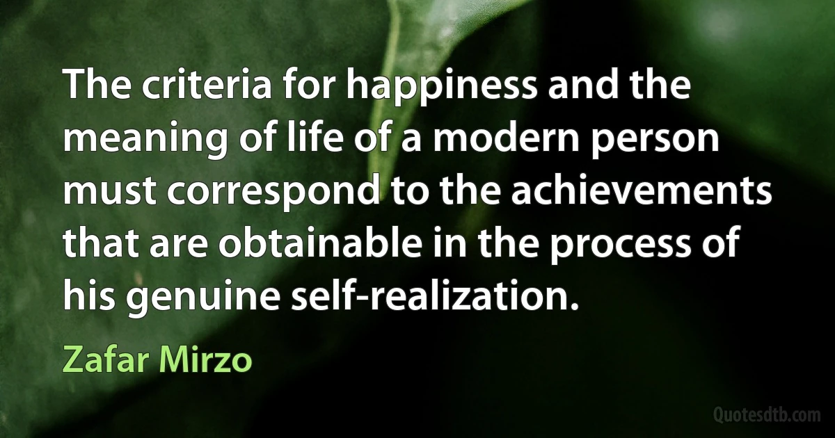 The criteria for happiness and the meaning of life of a modern person must correspond to the achievements that are obtainable in the process of his genuine self-realization. (Zafar Mirzo)