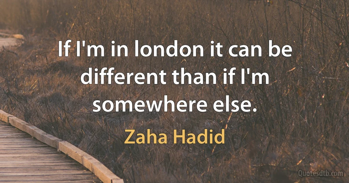 If I'm in london it can be different than if I'm somewhere else. (Zaha Hadid)