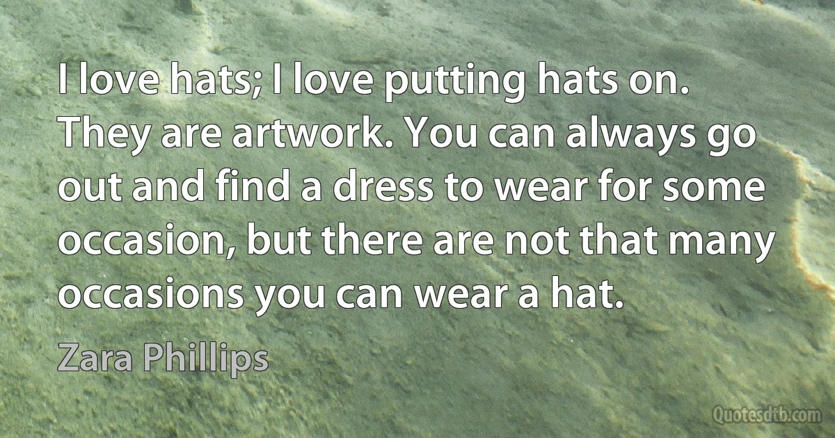 I love hats; I love putting hats on. They are artwork. You can always go out and find a dress to wear for some occasion, but there are not that many occasions you can wear a hat. (Zara Phillips)