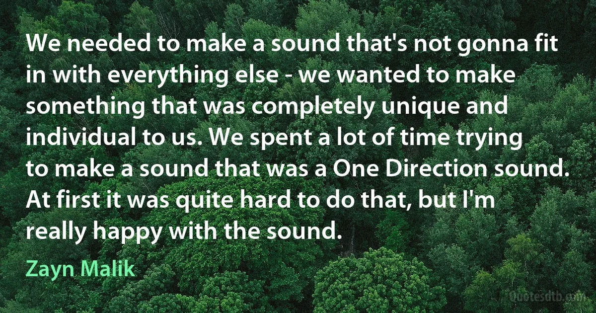 We needed to make a sound that's not gonna fit in with everything else - we wanted to make something that was completely unique and individual to us. We spent a lot of time trying to make a sound that was a One Direction sound. At first it was quite hard to do that, but I'm really happy with the sound. (Zayn Malik)