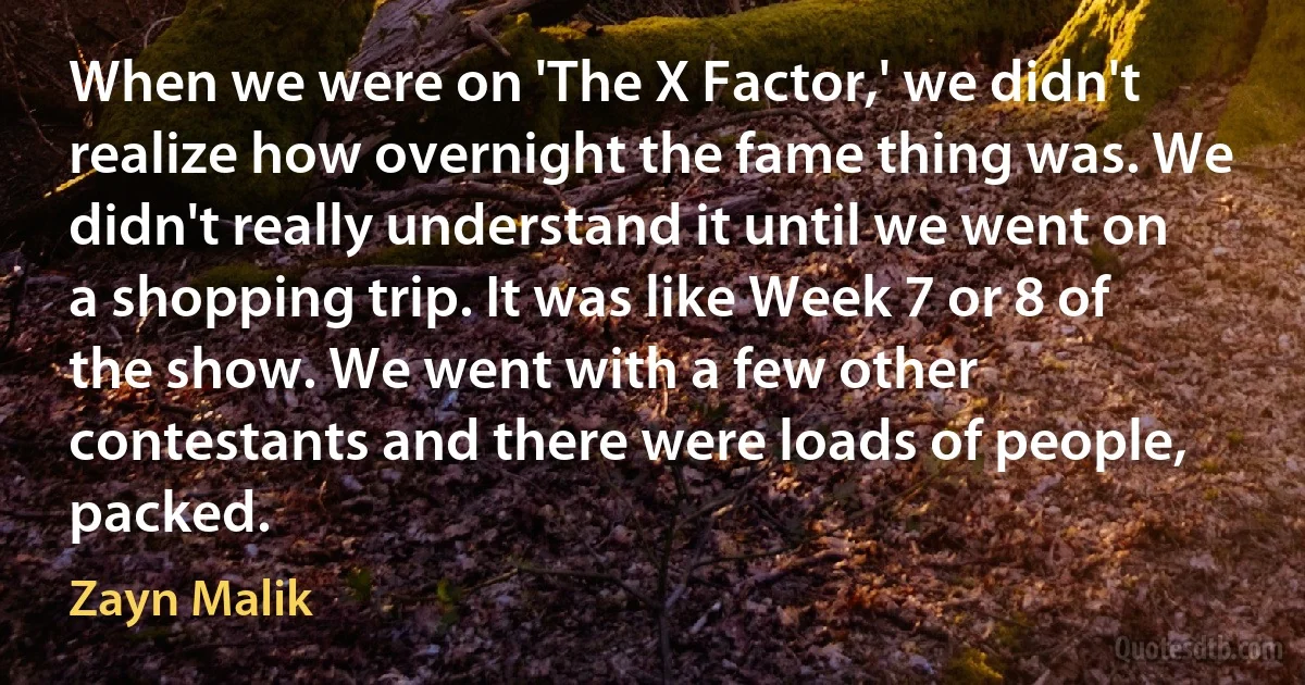 When we were on 'The X Factor,' we didn't realize how overnight the fame thing was. We didn't really understand it until we went on a shopping trip. It was like Week 7 or 8 of the show. We went with a few other contestants and there were loads of people, packed. (Zayn Malik)