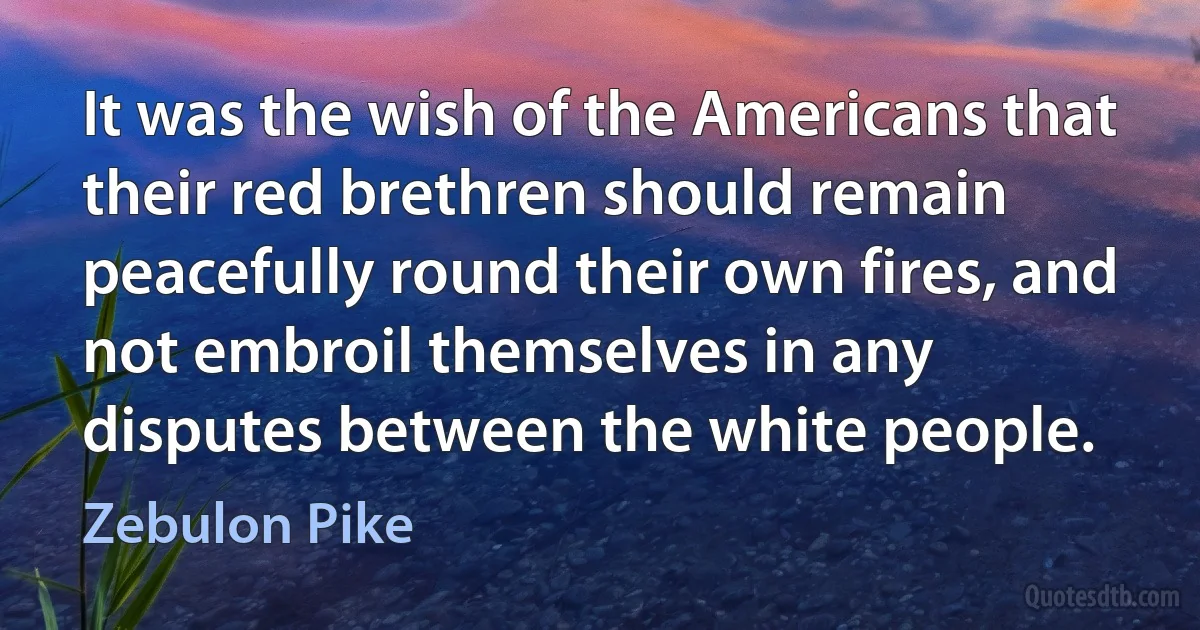 It was the wish of the Americans that their red brethren should remain peacefully round their own fires, and not embroil themselves in any disputes between the white people. (Zebulon Pike)