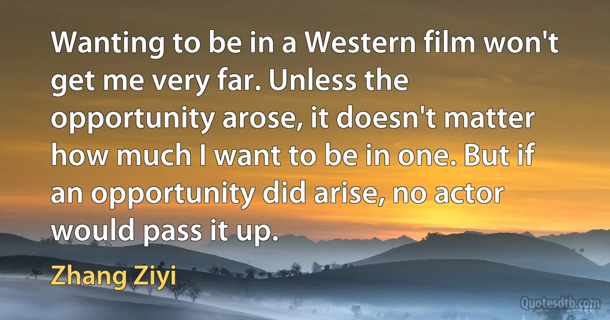 Wanting to be in a Western film won't get me very far. Unless the opportunity arose, it doesn't matter how much I want to be in one. But if an opportunity did arise, no actor would pass it up. (Zhang Ziyi)