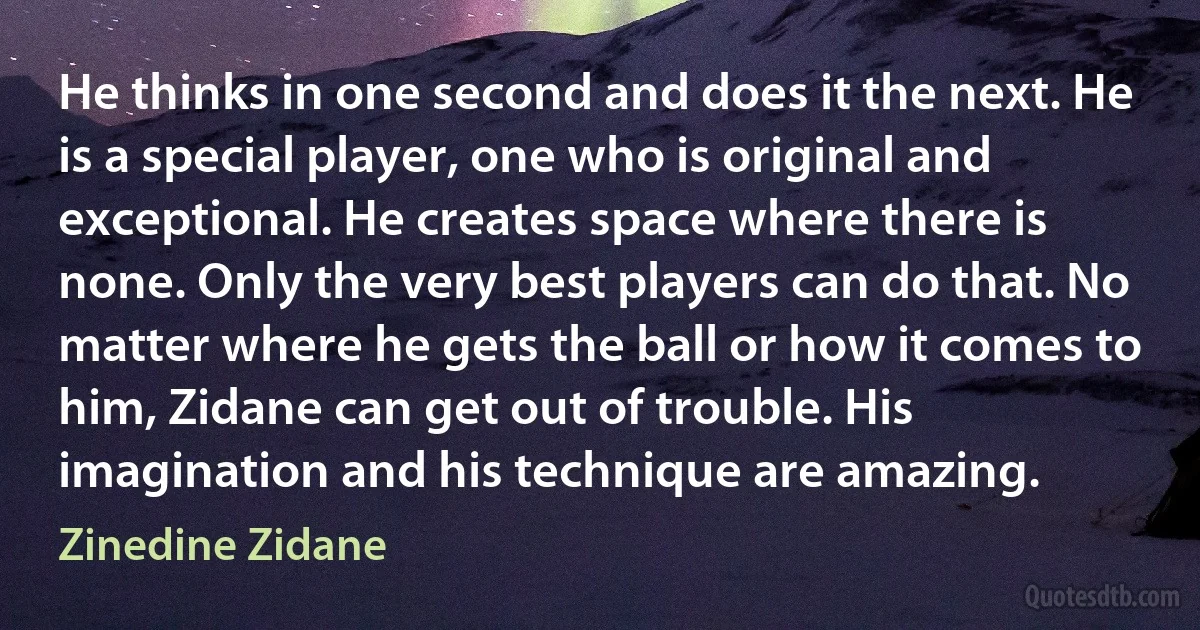 He thinks in one second and does it the next. He is a special player, one who is original and exceptional. He creates space where there is none. Only the very best players can do that. No matter where he gets the ball or how it comes to him, Zidane can get out of trouble. His imagination and his technique are amazing. (Zinedine Zidane)