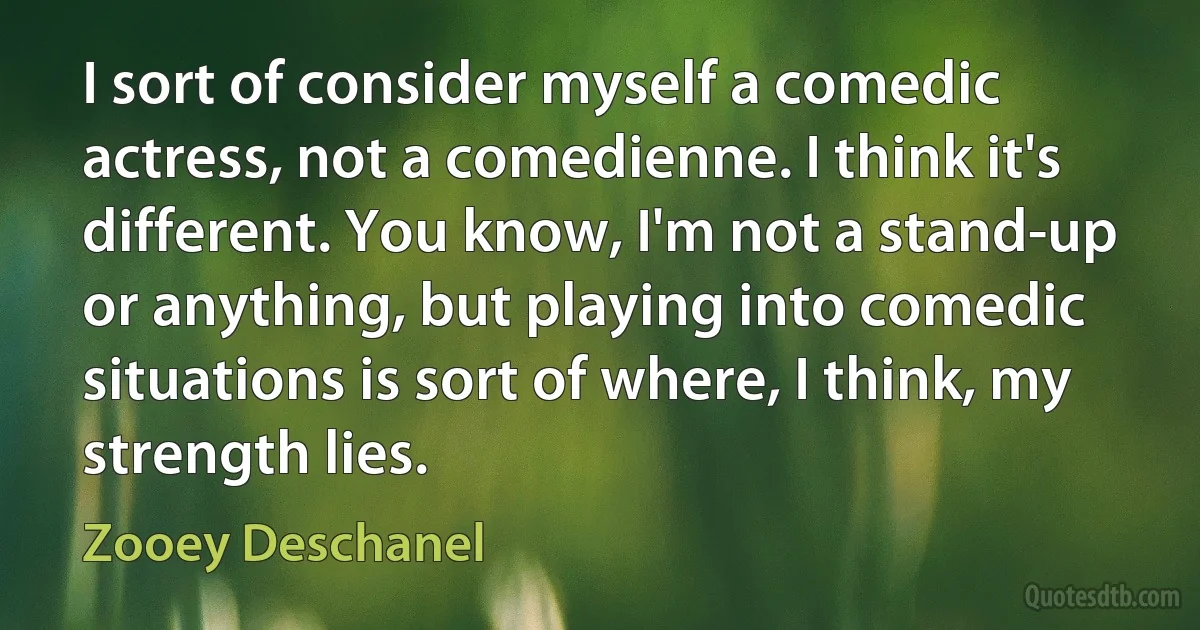 I sort of consider myself a comedic actress, not a comedienne. I think it's different. You know, I'm not a stand-up or anything, but playing into comedic situations is sort of where, I think, my strength lies. (Zooey Deschanel)