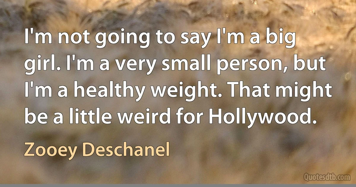 I'm not going to say I'm a big girl. I'm a very small person, but I'm a healthy weight. That might be a little weird for Hollywood. (Zooey Deschanel)