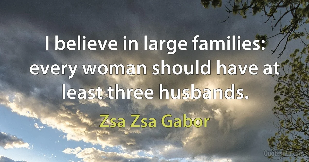 I believe in large families: every woman should have at least three husbands. (Zsa Zsa Gabor)