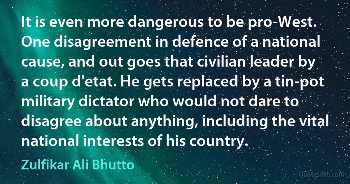 It is even more dangerous to be pro-West. One disagreement in defence of a national cause, and out goes that civilian leader by a coup d'etat. He gets replaced by a tin-pot military dictator who would not dare to disagree about anything, including the vital national interests of his country. (Zulfikar Ali Bhutto)