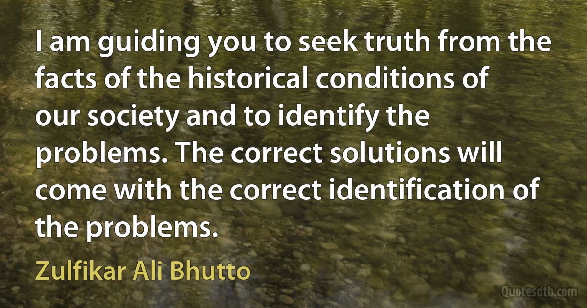 I am guiding you to seek truth from the facts of the historical conditions of our society and to identify the problems. The correct solutions will come with the correct identification of the problems. (Zulfikar Ali Bhutto)