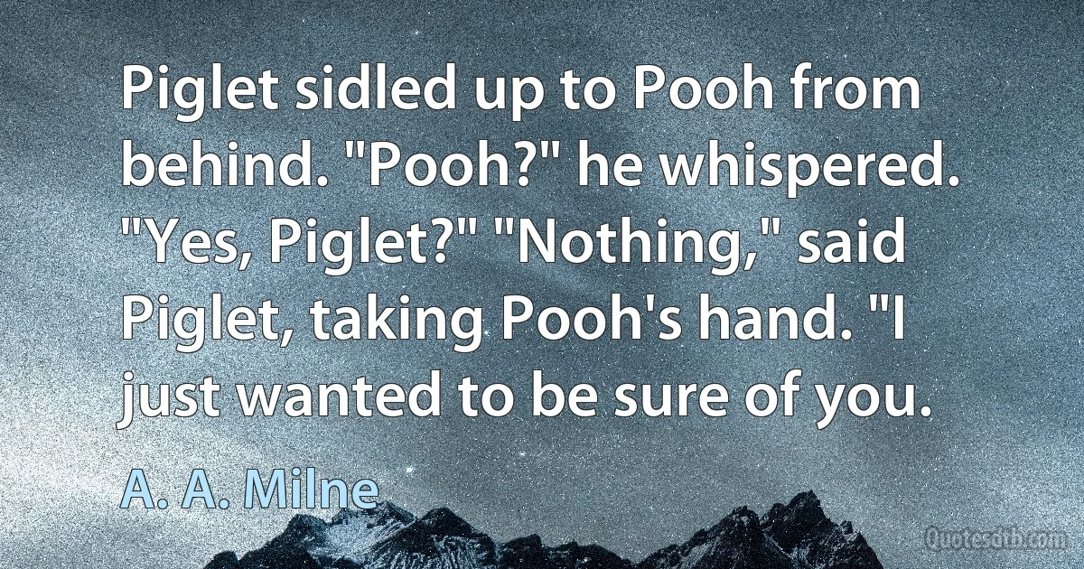 Piglet sidled up to Pooh from behind. "Pooh?" he whispered. "Yes, Piglet?" "Nothing," said Piglet, taking Pooh's hand. "I just wanted to be sure of you. (A. A. Milne)