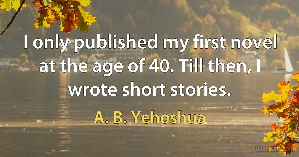 I only published my first novel at the age of 40. Till then, I wrote short stories. (A. B. Yehoshua)