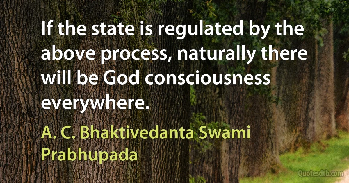 If the state is regulated by the above process, naturally there will be God consciousness everywhere. (A. C. Bhaktivedanta Swami Prabhupada)