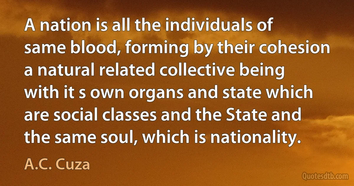 A nation is all the individuals of same blood, forming by their cohesion a natural related collective being with it s own organs and state which are social classes and the State and the same soul, which is nationality. (A.C. Cuza)