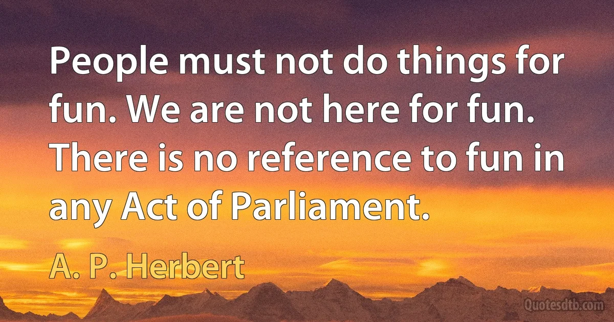 People must not do things for fun. We are not here for fun. There is no reference to fun in any Act of Parliament. (A. P. Herbert)