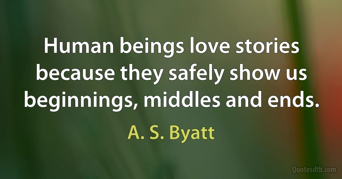 Human beings love stories because they safely show us beginnings, middles and ends. (A. S. Byatt)