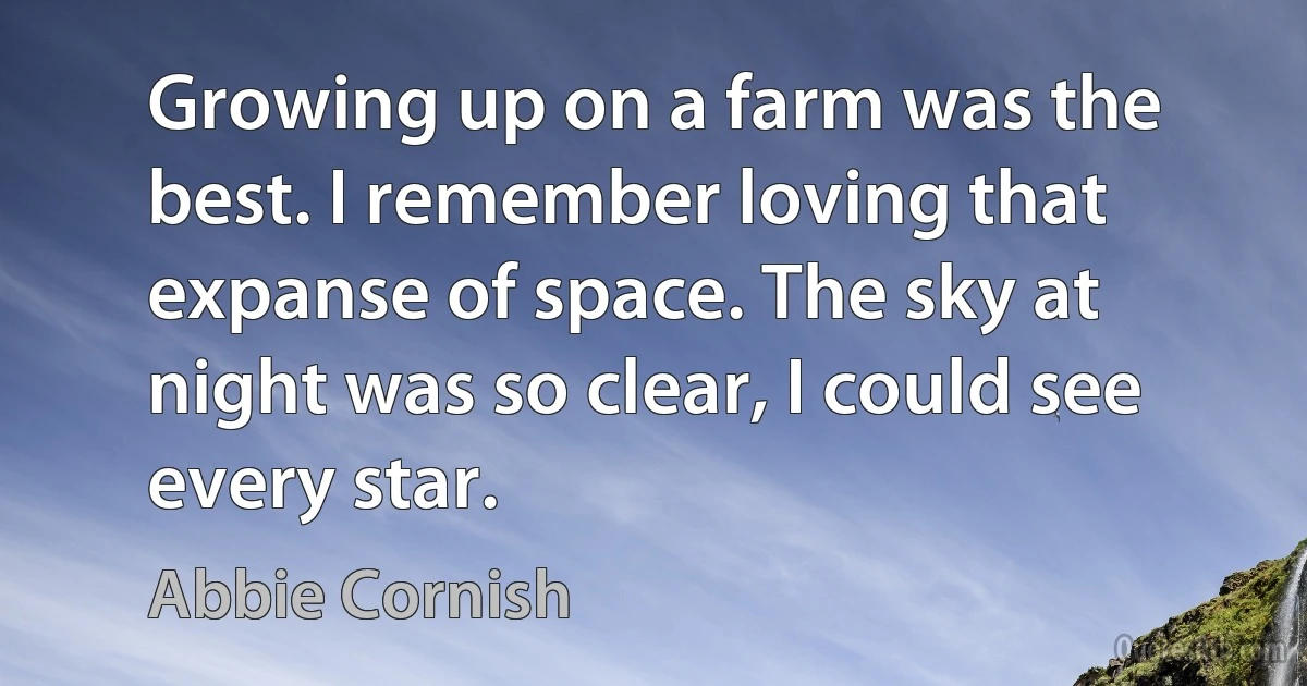 Growing up on a farm was the best. I remember loving that expanse of space. The sky at night was so clear, I could see every star. (Abbie Cornish)