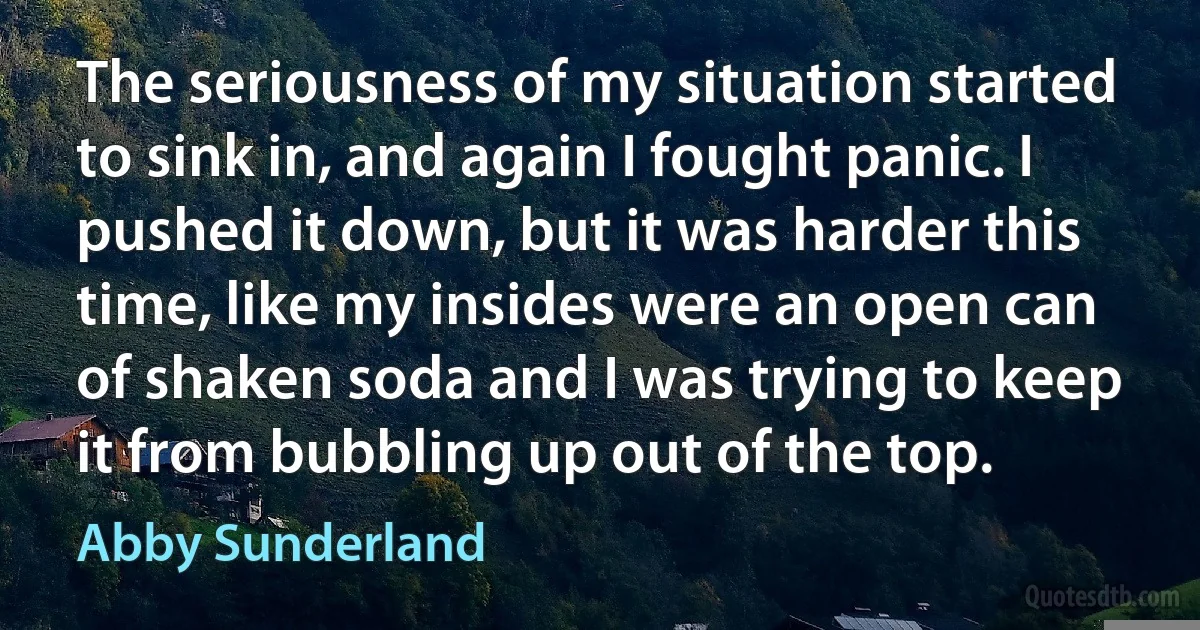 The seriousness of my situation started to sink in, and again I fought panic. I pushed it down, but it was harder this time, like my insides were an open can of shaken soda and I was trying to keep it from bubbling up out of the top. (Abby Sunderland)