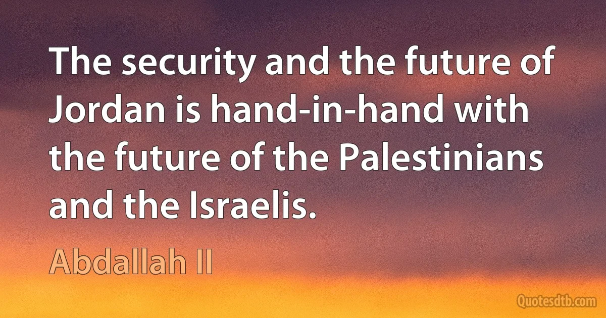 The security and the future of Jordan is hand-in-hand with the future of the Palestinians and the Israelis. (Abdallah II)