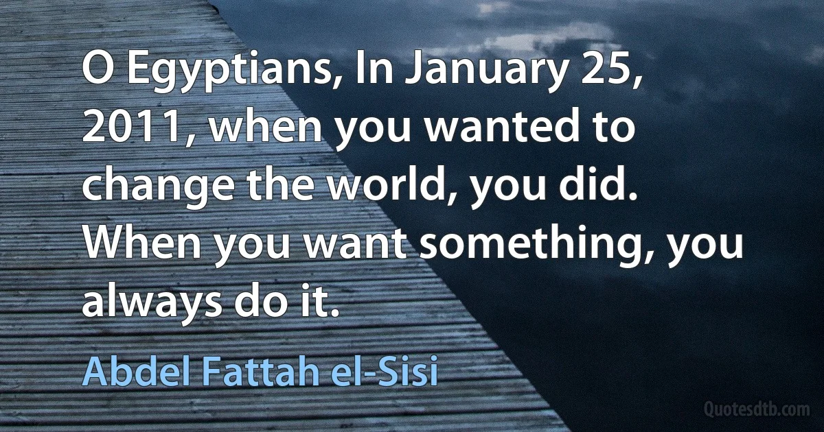 O Egyptians, In January 25, 2011, when you wanted to change the world, you did. When you want something, you always do it. (Abdel Fattah el-Sisi)