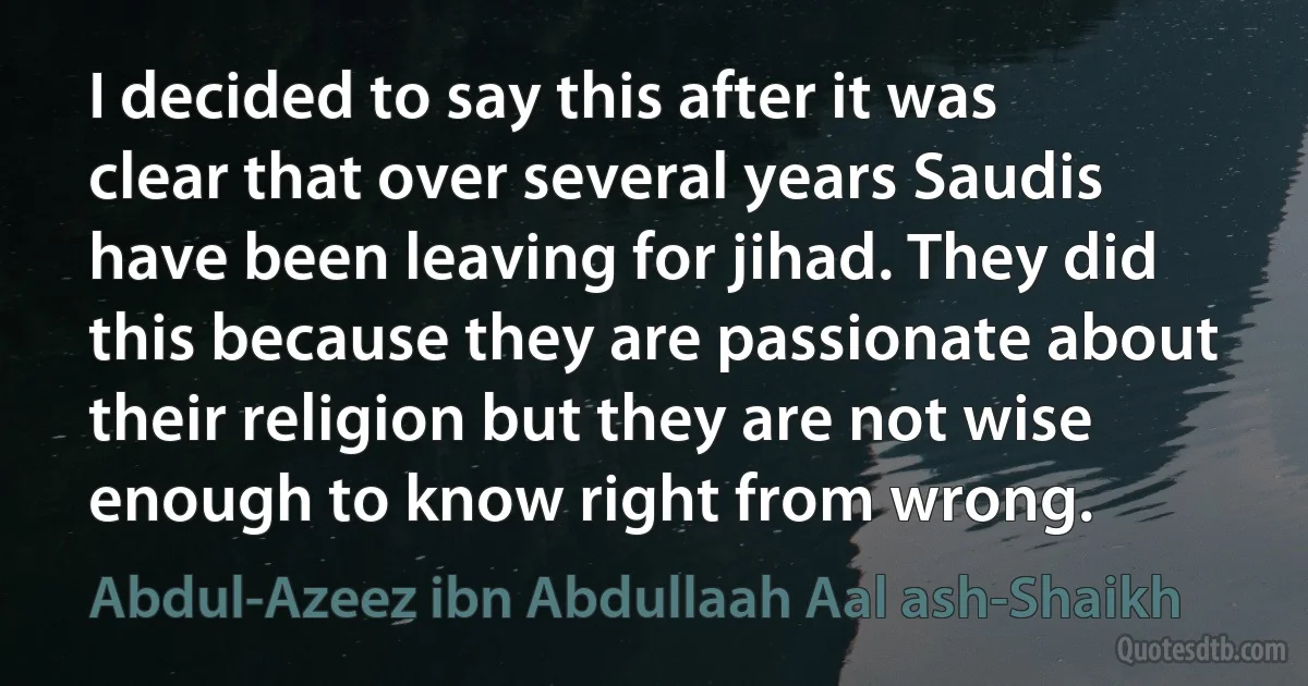 I decided to say this after it was clear that over several years Saudis have been leaving for jihad. They did this because they are passionate about their religion but they are not wise enough to know right from wrong. (Abdul-Azeez ibn Abdullaah Aal ash-Shaikh)