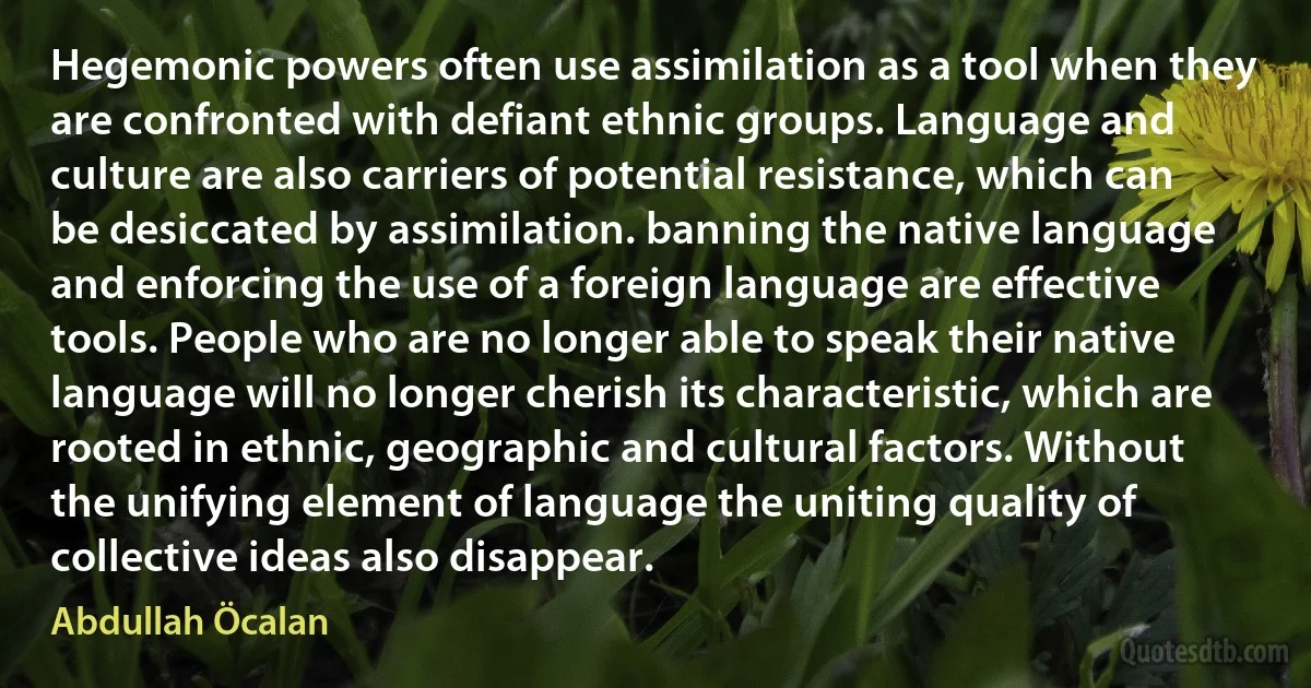 Hegemonic powers often use assimilation as a tool when they are confronted with defiant ethnic groups. Language and culture are also carriers of potential resistance, which can be desiccated by assimilation. banning the native language and enforcing the use of a foreign language are effective tools. People who are no longer able to speak their native language will no longer cherish its characteristic, which are rooted in ethnic, geographic and cultural factors. Without the unifying element of language the uniting quality of collective ideas also disappear. (Abdullah Öcalan)