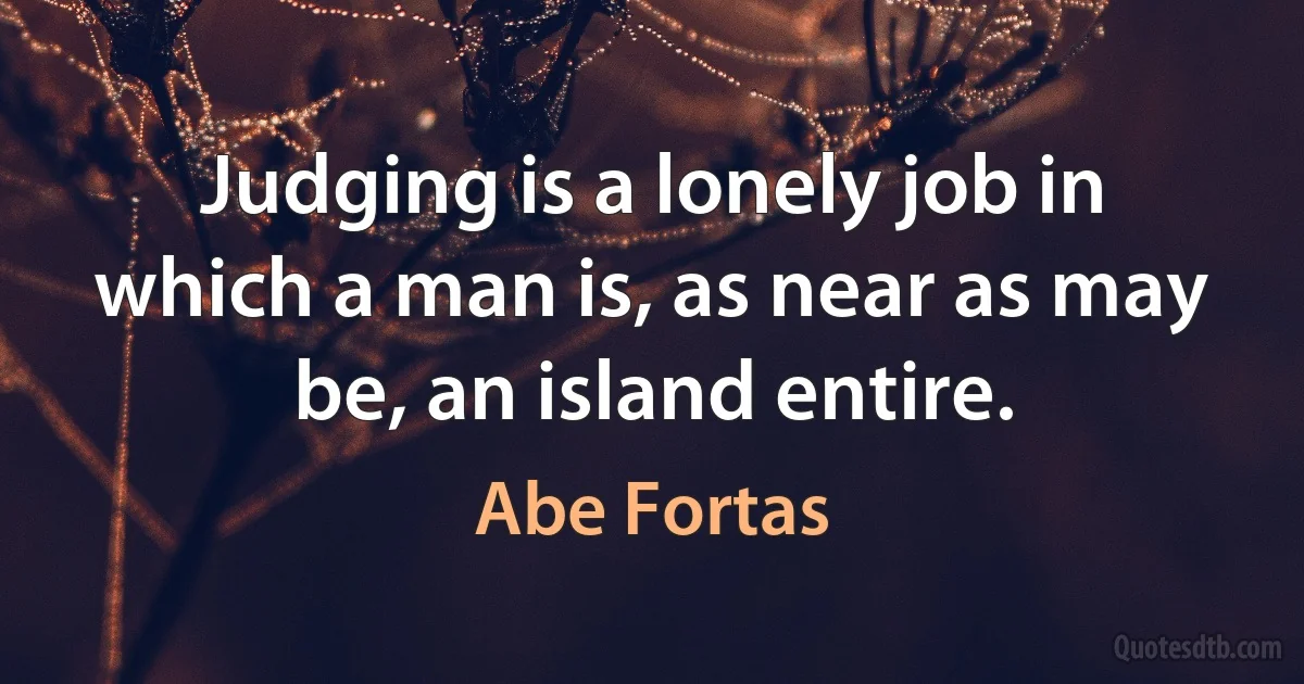 Judging is a lonely job in which a man is, as near as may be, an island entire. (Abe Fortas)