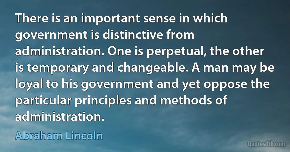 There is an important sense in which government is distinctive from administration. One is perpetual, the other is temporary and changeable. A man may be loyal to his government and yet oppose the particular principles and methods of administration. (Abraham Lincoln)