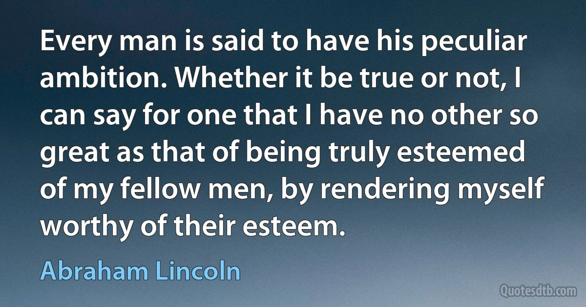 Every man is said to have his peculiar ambition. Whether it be true or not, I can say for one that I have no other so great as that of being truly esteemed of my fellow men, by rendering myself worthy of their esteem. (Abraham Lincoln)