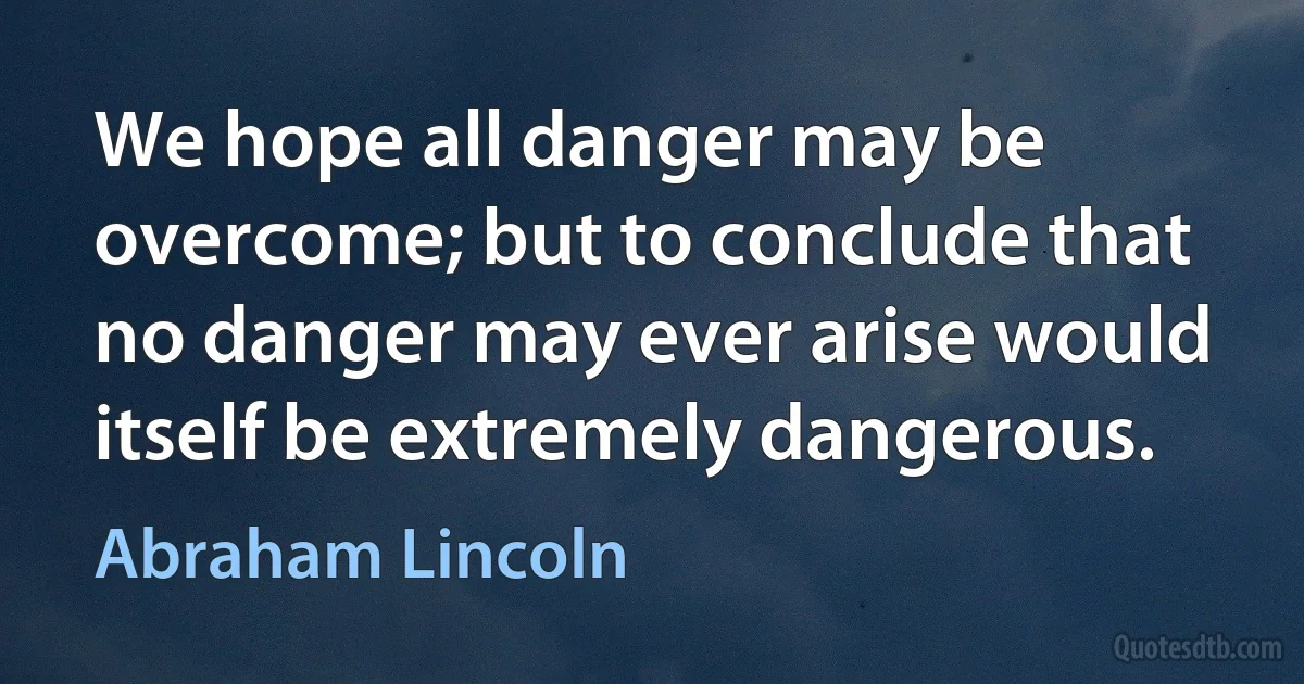 We hope all danger may be overcome; but to conclude that no danger may ever arise would itself be extremely dangerous. (Abraham Lincoln)