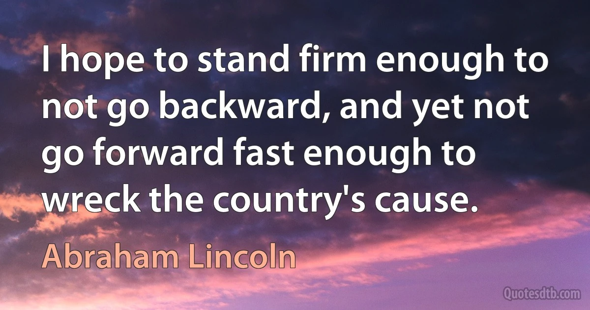 I hope to stand firm enough to not go backward, and yet not go forward fast enough to wreck the country's cause. (Abraham Lincoln)