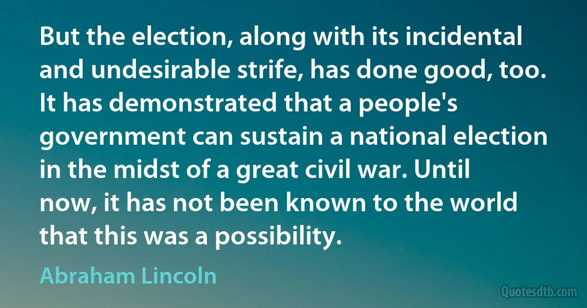 But the election, along with its incidental and undesirable strife, has done good, too. It has demonstrated that a people's government can sustain a national election in the midst of a great civil war. Until now, it has not been known to the world that this was a possibility. (Abraham Lincoln)