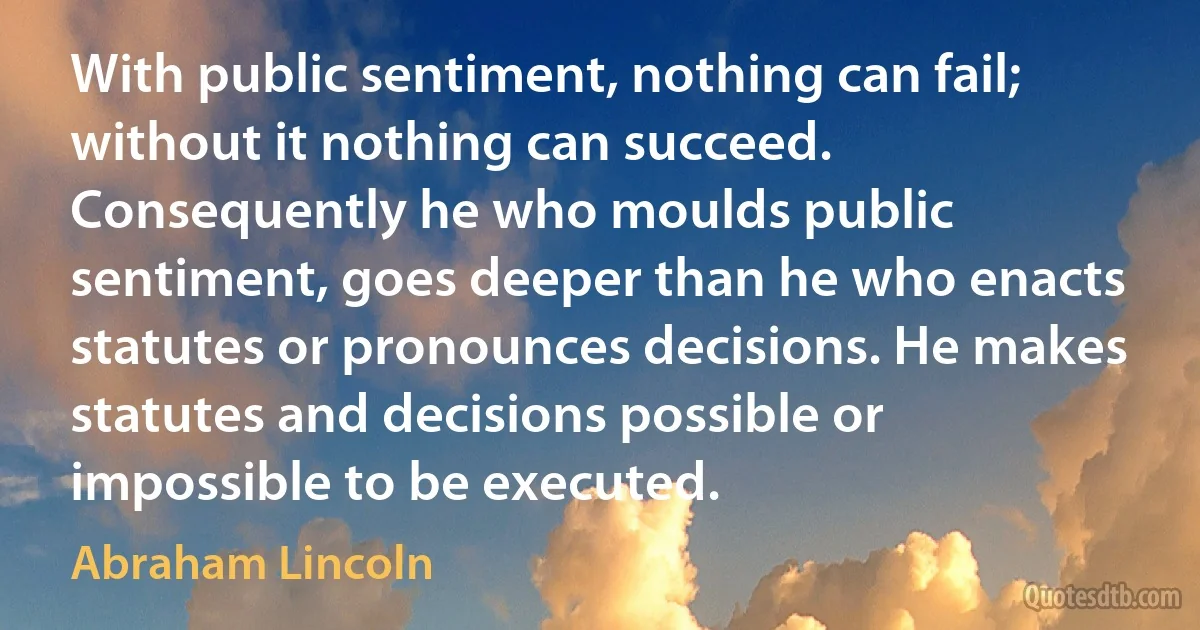 With public sentiment, nothing can fail; without it nothing can succeed. Consequently he who moulds public sentiment, goes deeper than he who enacts statutes or pronounces decisions. He makes statutes and decisions possible or impossible to be executed. (Abraham Lincoln)