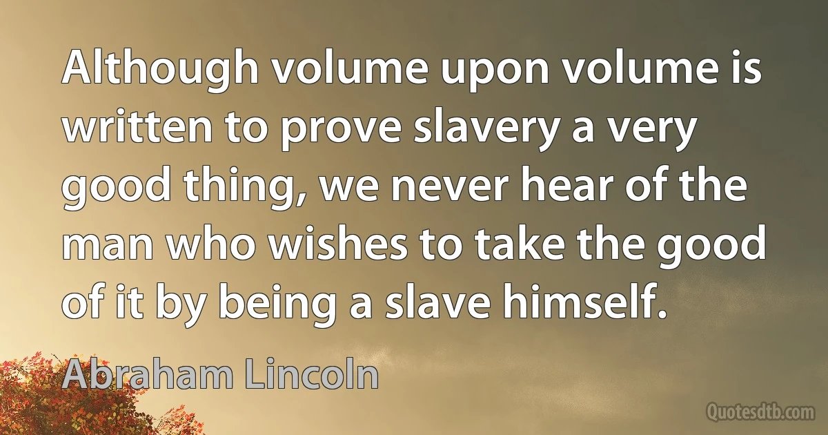 Although volume upon volume is written to prove slavery a very good thing, we never hear of the man who wishes to take the good of it by being a slave himself. (Abraham Lincoln)