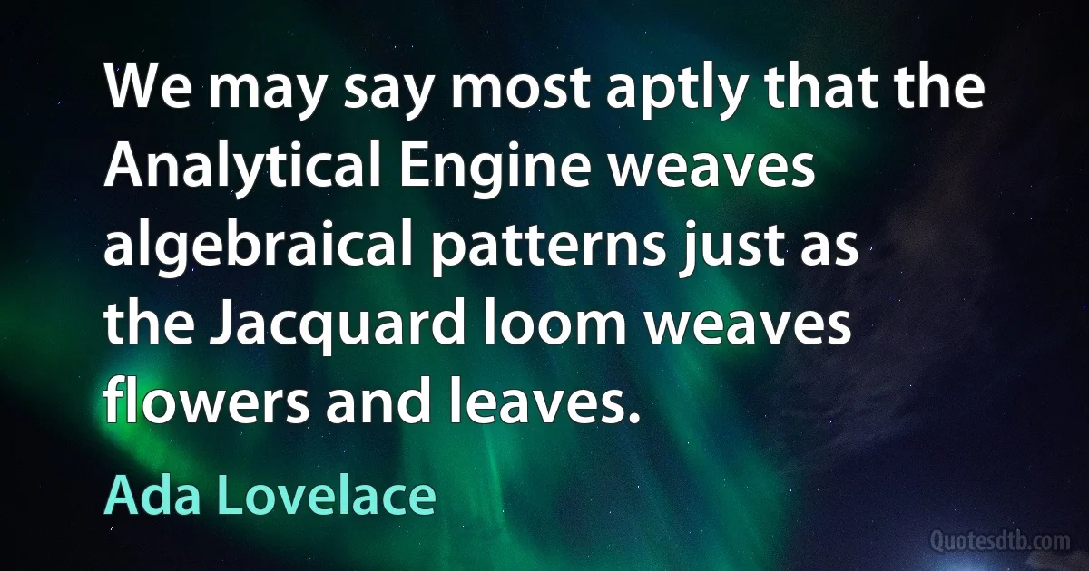 We may say most aptly that the Analytical Engine weaves algebraical patterns just as the Jacquard loom weaves flowers and leaves. (Ada Lovelace)