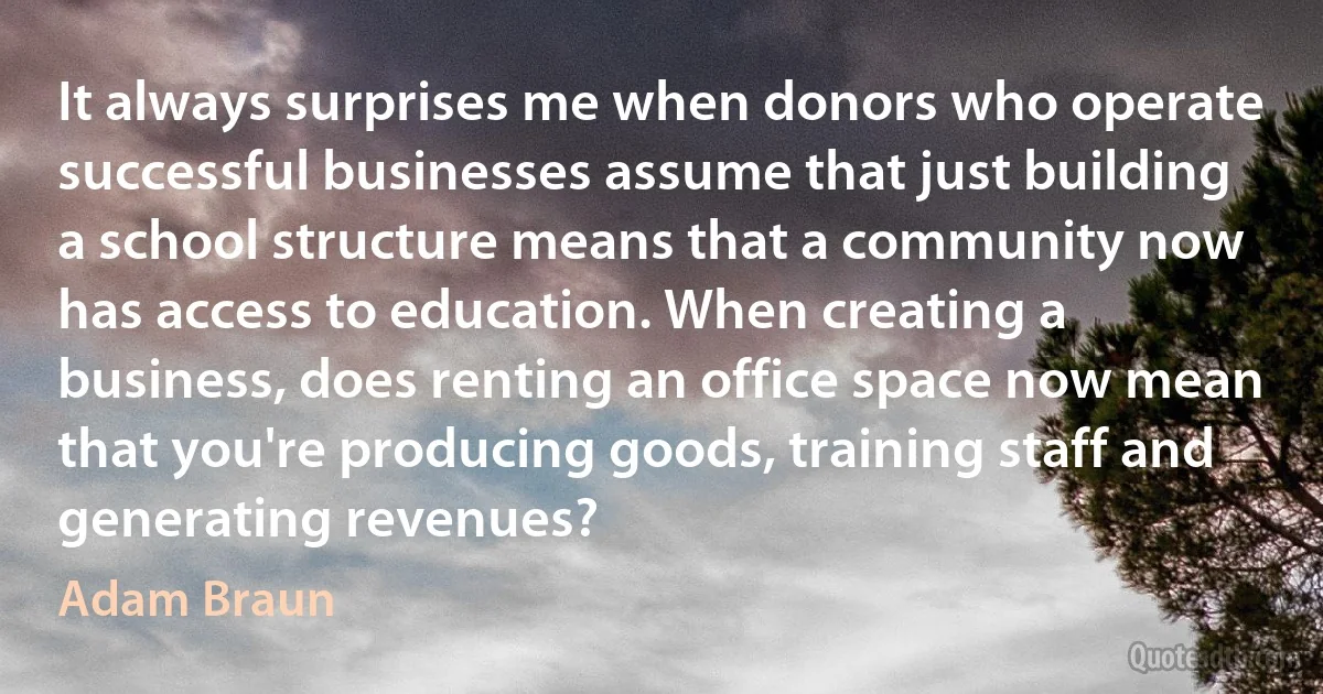 It always surprises me when donors who operate successful businesses assume that just building a school structure means that a community now has access to education. When creating a business, does renting an office space now mean that you're producing goods, training staff and generating revenues? (Adam Braun)