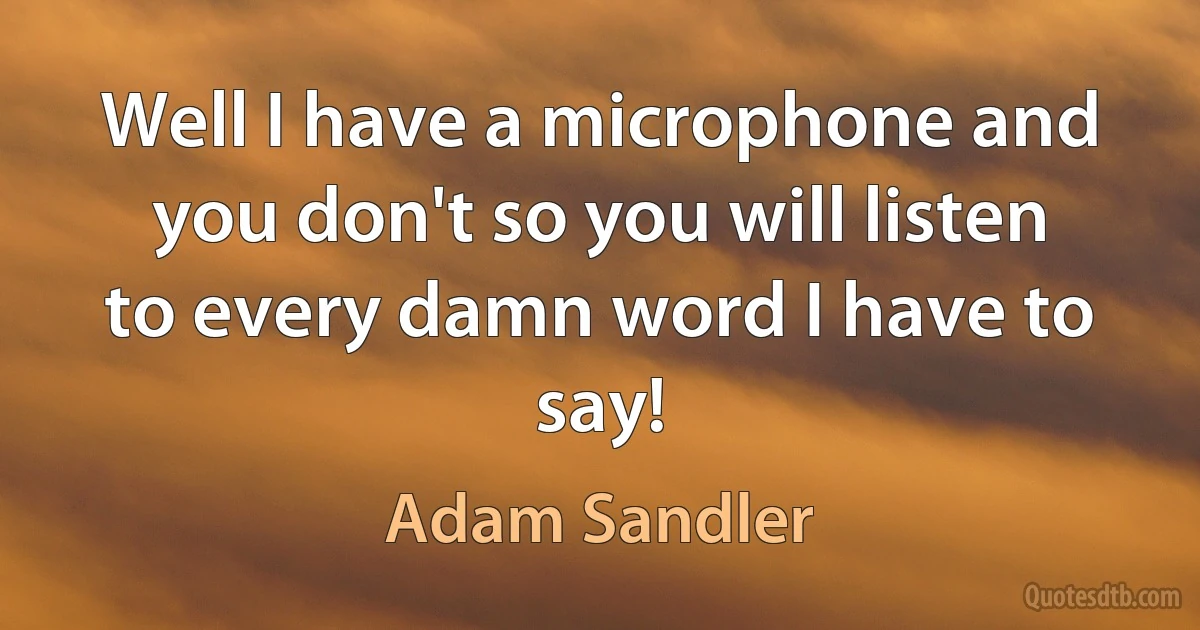 Well I have a microphone and you don't so you will listen to every damn word I have to say! (Adam Sandler)