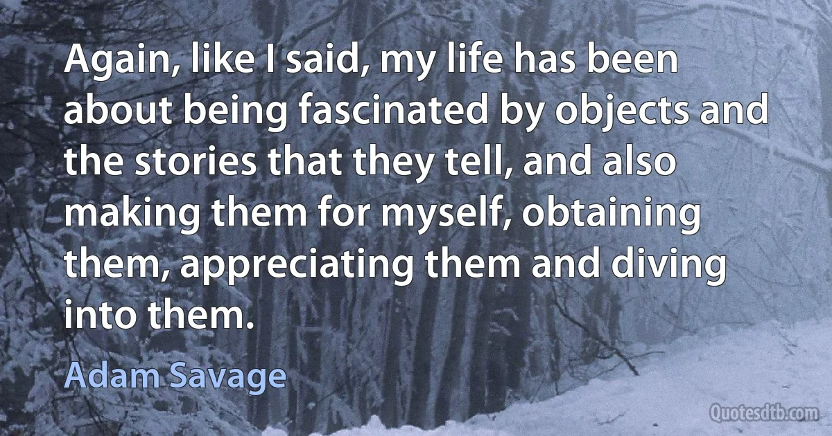 Again, like I said, my life has been about being fascinated by objects and the stories that they tell, and also making them for myself, obtaining them, appreciating them and diving into them. (Adam Savage)