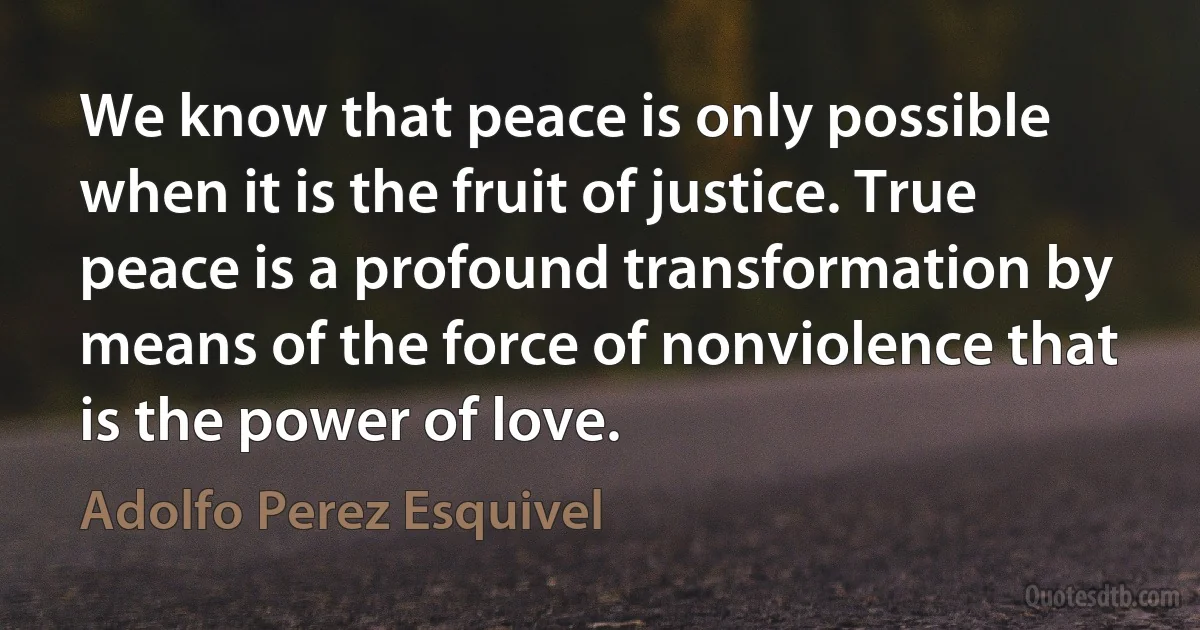 We know that peace is only possible when it is the fruit of justice. True peace is a profound transformation by means of the force of nonviolence that is the power of love. (Adolfo Perez Esquivel)