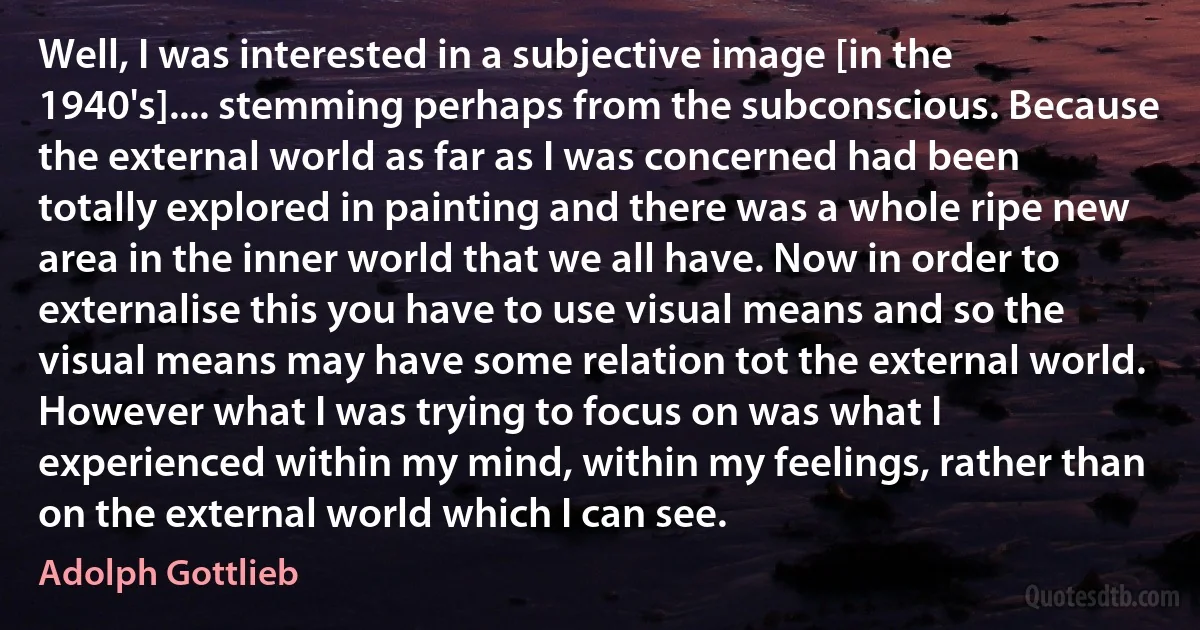 Well, I was interested in a subjective image [in the 1940's].... stemming perhaps from the subconscious. Because the external world as far as I was concerned had been totally explored in painting and there was a whole ripe new area in the inner world that we all have. Now in order to externalise this you have to use visual means and so the visual means may have some relation tot the external world. However what I was trying to focus on was what I experienced within my mind, within my feelings, rather than on the external world which I can see. (Adolph Gottlieb)