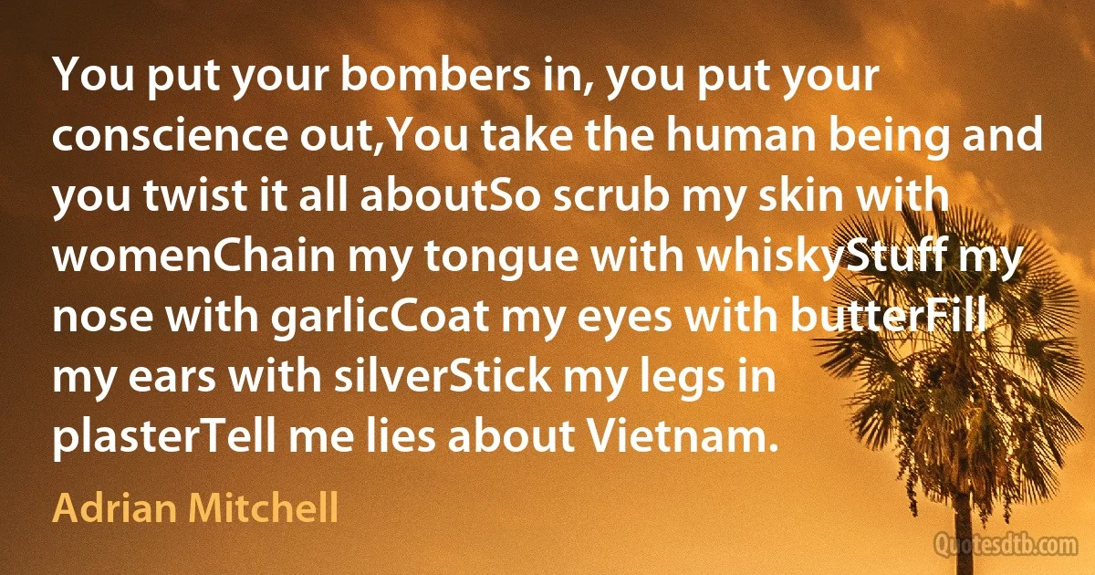 You put your bombers in, you put your conscience out,You take the human being and you twist it all aboutSo scrub my skin with womenChain my tongue with whiskyStuff my nose with garlicCoat my eyes with butterFill my ears with silverStick my legs in plasterTell me lies about Vietnam. (Adrian Mitchell)