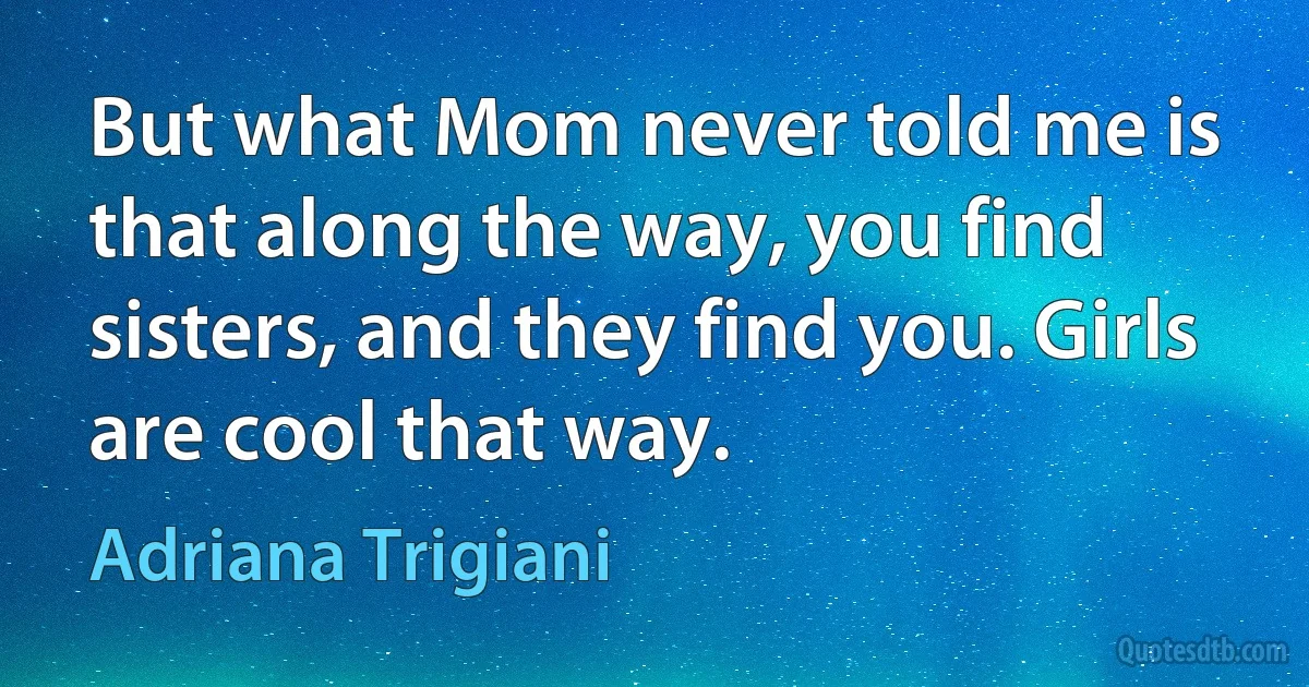 But what Mom never told me is that along the way, you find sisters, and they find you. Girls are cool that way. (Adriana Trigiani)