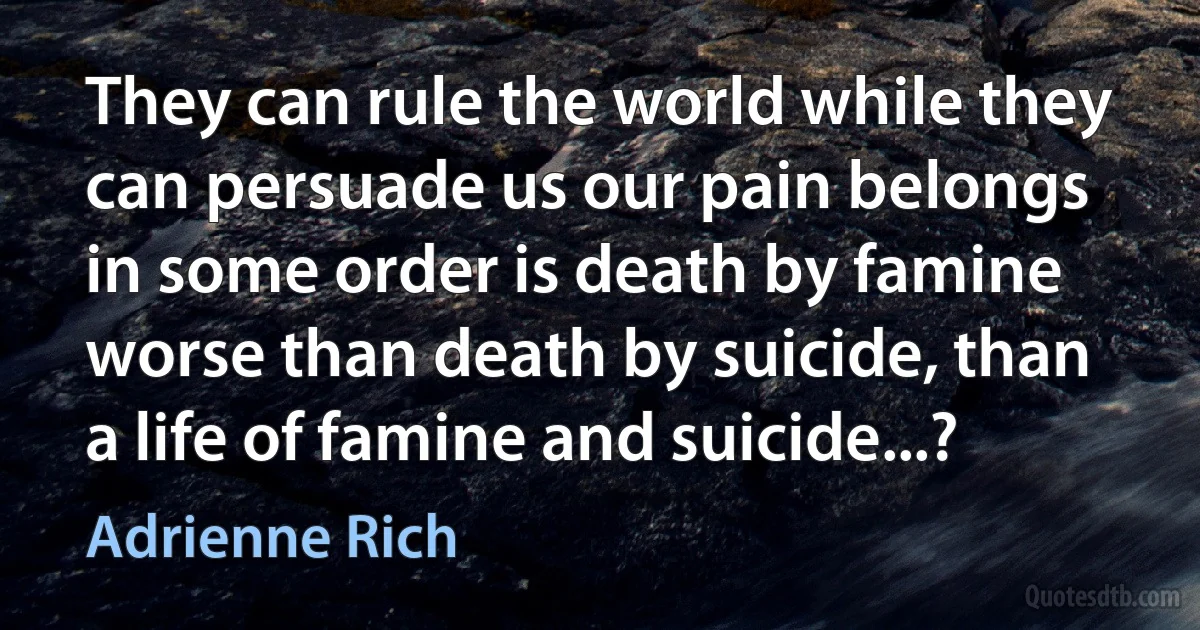 They can rule the world while they can persuade us our pain belongs in some order is death by famine worse than death by suicide, than a life of famine and suicide...? (Adrienne Rich)