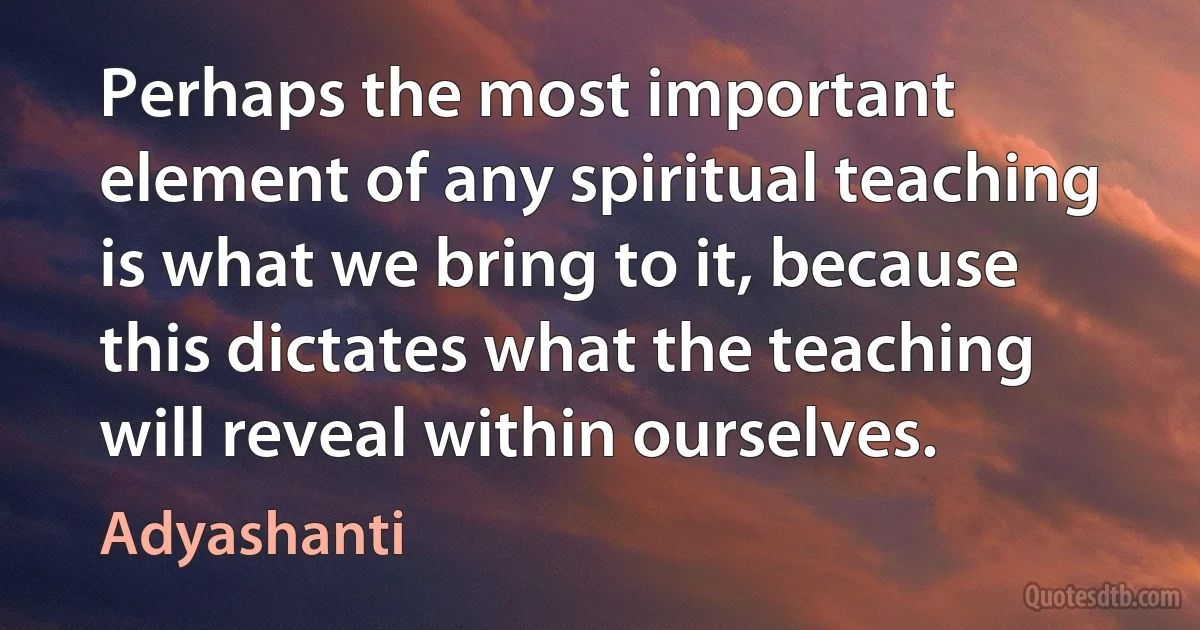 Perhaps the most important element of any spiritual teaching is what we bring to it, because this dictates what the teaching will reveal within ourselves. (Adyashanti)