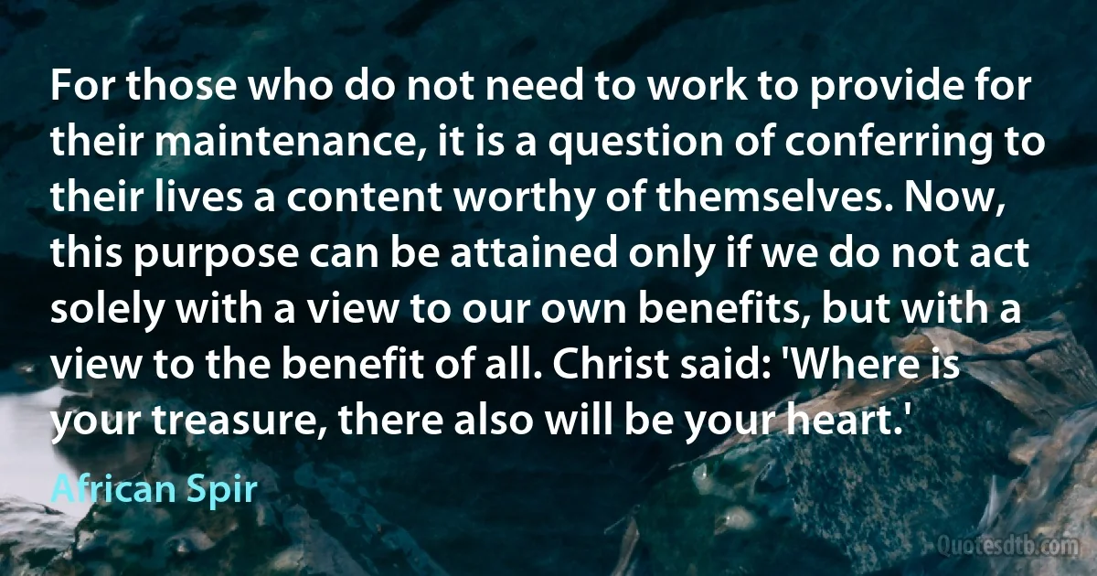 For those who do not need to work to provide for their maintenance, it is a question of conferring to their lives a content worthy of themselves. Now, this purpose can be attained only if we do not act solely with a view to our own benefits, but with a view to the benefit of all. Christ said: 'Where is your treasure, there also will be your heart.' (African Spir)