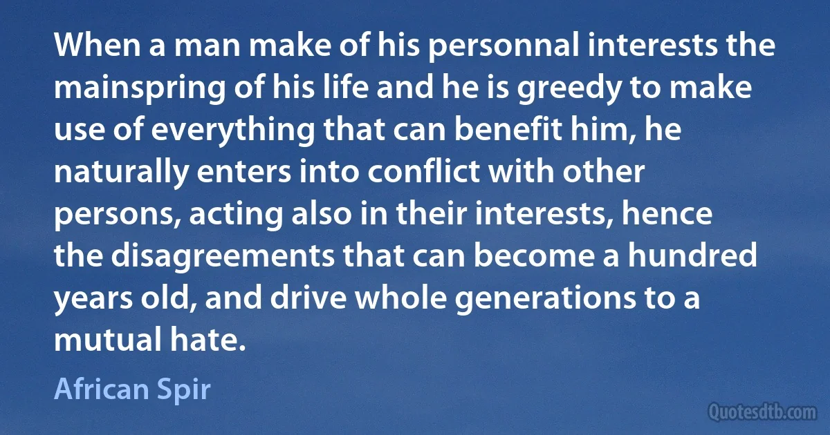 When a man make of his personnal interests the mainspring of his life and he is greedy to make use of everything that can benefit him, he naturally enters into conflict with other persons, acting also in their interests, hence the disagreements that can become a hundred years old, and drive whole generations to a mutual hate. (African Spir)